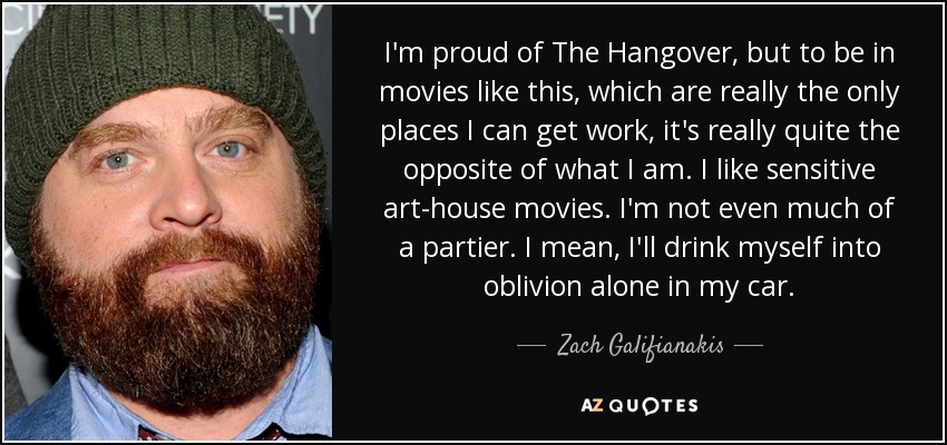 I'm proud of The Hangover, but to be in movies like this, which are really the only places I can get work, it's really quite the opposite of what I am. I like sensitive art-house movies. I'm not even much of a partier. I mean, I'll drink myself into oblivion alone in my car. - Zach Galifianakis