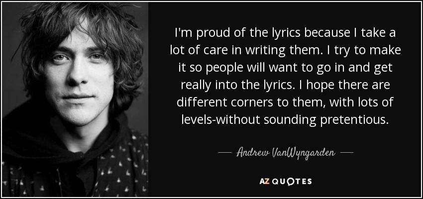I'm proud of the lyrics because I take a lot of care in writing them. I try to make it so people will want to go in and get really into the lyrics. I hope there are different corners to them, with lots of levels-without sounding pretentious. - Andrew VanWyngarden
