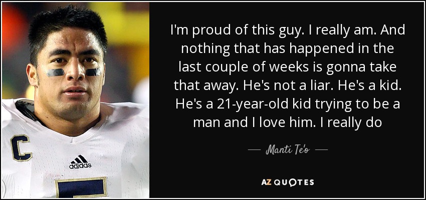 I'm proud of this guy. I really am. And nothing that has happened in the last couple of weeks is gonna take that away. He's not a liar. He's a kid. He's a 21-year-old kid trying to be a man and I love him. I really do - Manti Te'o