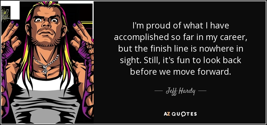 I'm proud of what I have accomplished so far in my career, but the finish line is nowhere in sight. Still, it's fun to look back before we move forward. - Jeff Hardy