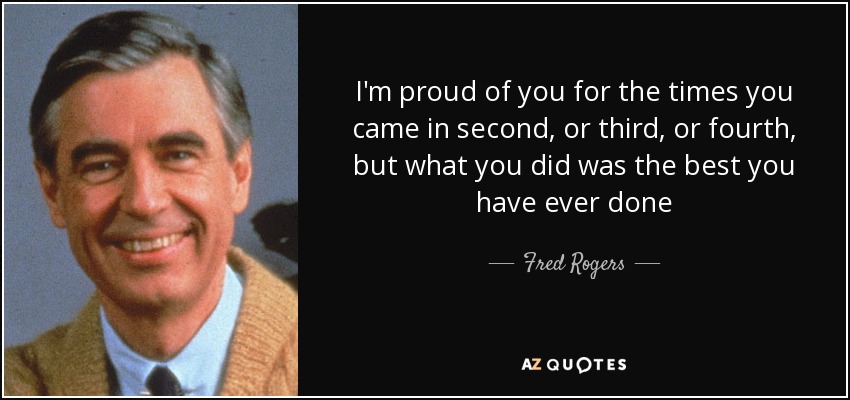 I'm proud of you for the times you came in second, or third, or fourth, but what you did was the best you have ever done - Fred Rogers