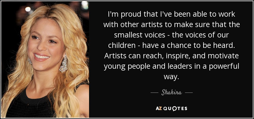 I'm proud that I've been able to work with other artists to make sure that the smallest voices - the voices of our children - have a chance to be heard. Artists can reach, inspire, and motivate young people and leaders in a powerful way. - Shakira