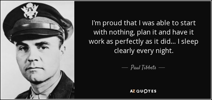 I'm proud that I was able to start with nothing, plan it and have it work as perfectly as it did... I sleep clearly every night. - Paul Tibbets