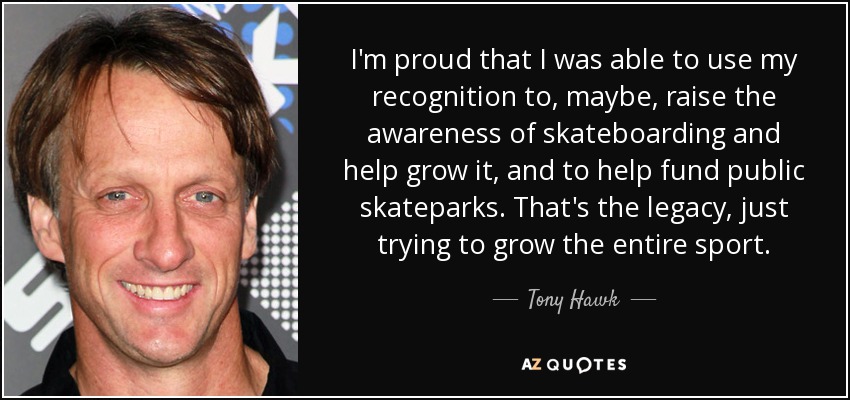 I'm proud that I was able to use my recognition to, maybe, raise the awareness of skateboarding and help grow it, and to help fund public skateparks. That's the legacy, just trying to grow the entire sport. - Tony Hawk