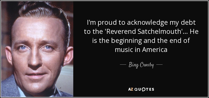 I'm proud to acknowledge my debt to the 'Reverend Satchelmouth' ... He is the beginning and the end of music in America - Bing Crosby