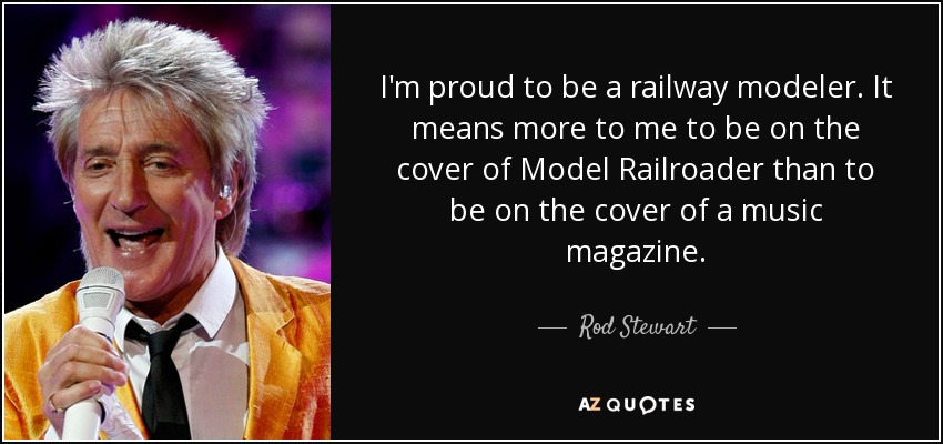 I'm proud to be a railway modeler. It means more to me to be on the cover of Model Railroader than to be on the cover of a music magazine. - Rod Stewart