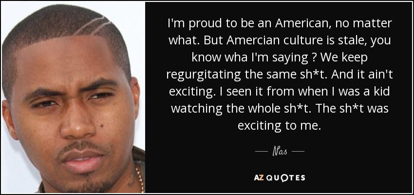 I'm proud to be an American, no matter what. But Amercian culture is stale, you know wha I'm saying ? We keep regurgitating the same sh*t. And it ain't exciting. I seen it from when I was a kid watching the whole sh*t. The sh*t was exciting to me. - Nas