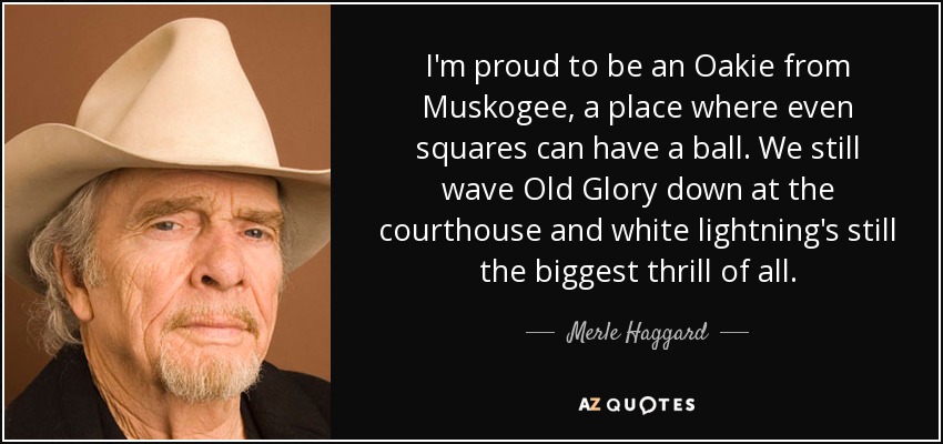 I'm proud to be an Oakie from Muskogee, a place where even squares can have a ball. We still wave Old Glory down at the courthouse and white lightning's still the biggest thrill of all. - Merle Haggard