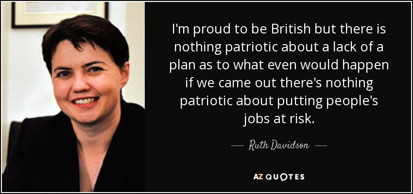 I'm proud to be British but there is nothing patriotic about a lack of a plan as to what even would happen if we came out there's nothing patriotic about putting people's jobs at risk. - Ruth Davidson