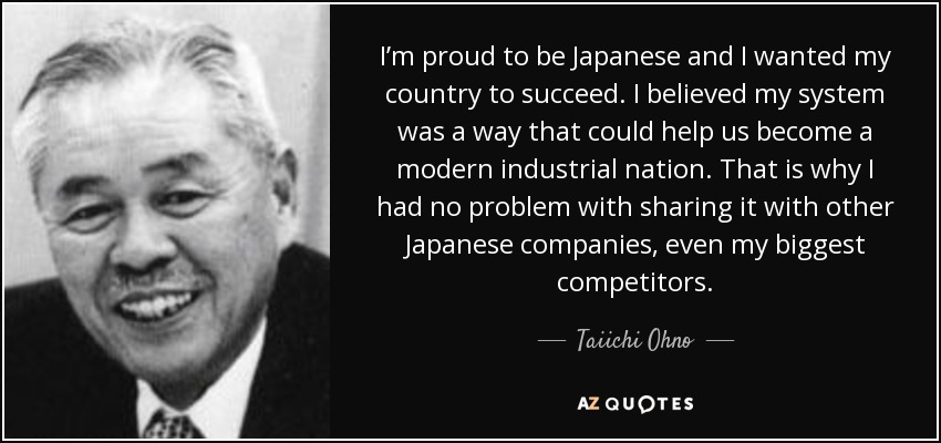 I’m proud to be Japanese and I wanted my country to succeed. I believed my system was a way that could help us become a modern industrial nation. That is why I had no problem with sharing it with other Japanese companies, even my biggest competitors. - Taiichi Ohno