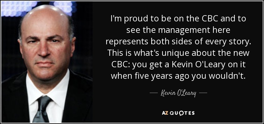 I'm proud to be on the CBC and to see the management here represents both sides of every story. This is what's unique about the new CBC: you get a Kevin O'Leary on it when five years ago you wouldn't. - Kevin O'Leary