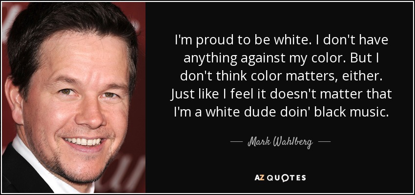 I'm proud to be white. I don't have anything against my color. But I don't think color matters, either. Just like I feel it doesn't matter that I'm a white dude doin' black music. - Mark Wahlberg