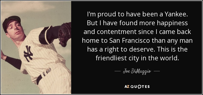 I'm proud to have been a Yankee. But I have found more happiness and contentment since I came back home to San Francisco than any man has a right to deserve. This is the friendliest city in the world. - Joe DiMaggio