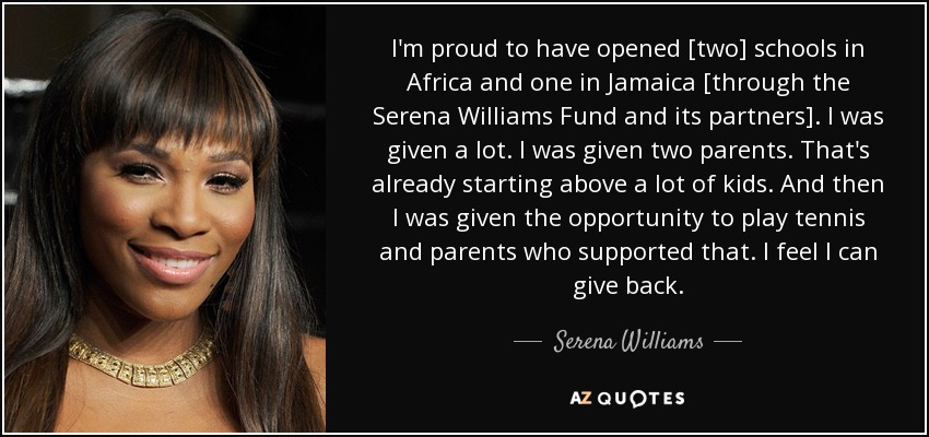 I'm proud to have opened [two] schools in Africa and one in Jamaica [through the Serena Williams Fund and its partners]. I was given a lot. I was given two parents. That's already starting above a lot of kids. And then I was given the opportunity to play tennis and parents who supported that. I feel I can give back. - Serena Williams