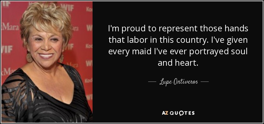 I'm proud to represent those hands that labor in this country. I've given every maid I've ever portrayed soul and heart. - Lupe Ontiveros