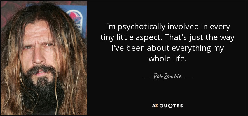 I'm psychotically involved in every tiny little aspect. That's just the way I've been about everything my whole life. - Rob Zombie