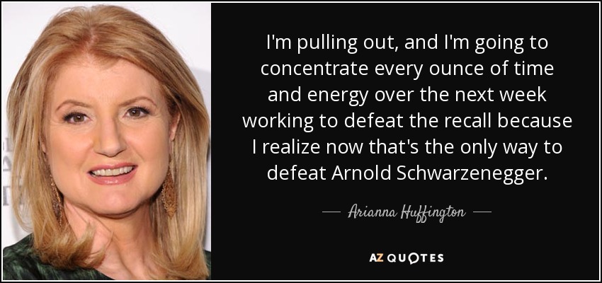 I'm pulling out, and I'm going to concentrate every ounce of time and energy over the next week working to defeat the recall because I realize now that's the only way to defeat Arnold Schwarzenegger. - Arianna Huffington