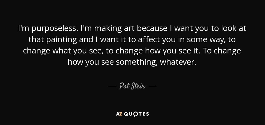 I'm purposeless. I'm making art because I want you to look at that painting and I want it to affect you in some way, to change what you see, to change how you see it. To change how you see something, whatever. - Pat Steir