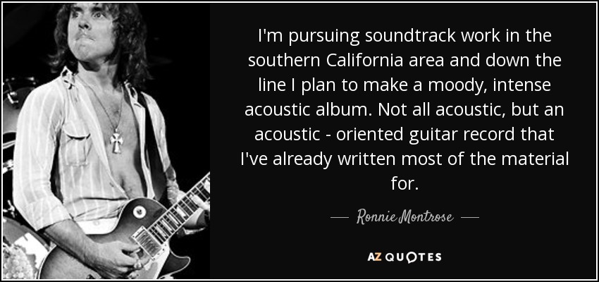I'm pursuing soundtrack work in the southern California area and down the line I plan to make a moody, intense acoustic album. Not all acoustic, but an acoustic - oriented guitar record that I've already written most of the material for. - Ronnie Montrose