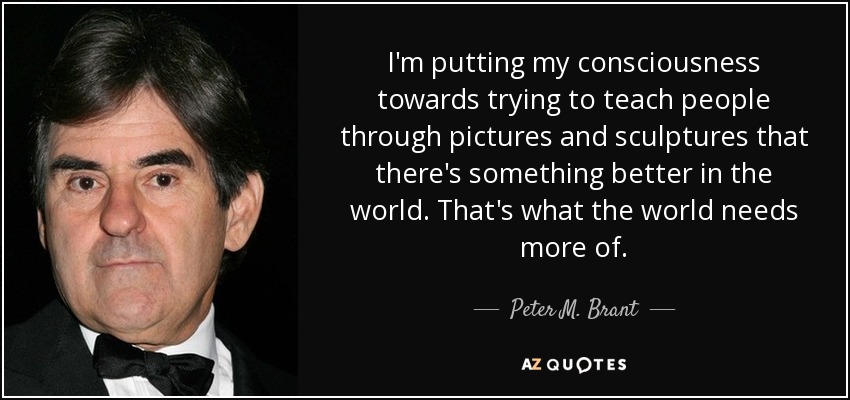 I'm putting my consciousness towards trying to teach people through pictures and sculptures that there's something better in the world. That's what the world needs more of. - Peter M. Brant