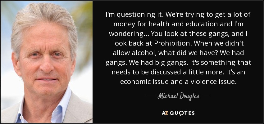 I'm questioning it. We're trying to get a lot of money for health and education and I'm wondering... You look at these gangs, and I look back at Prohibition. When we didn't allow alcohol, what did we have? We had gangs. We had big gangs. It's something that needs to be discussed a little more. It's an economic issue and a violence issue. - Michael Douglas