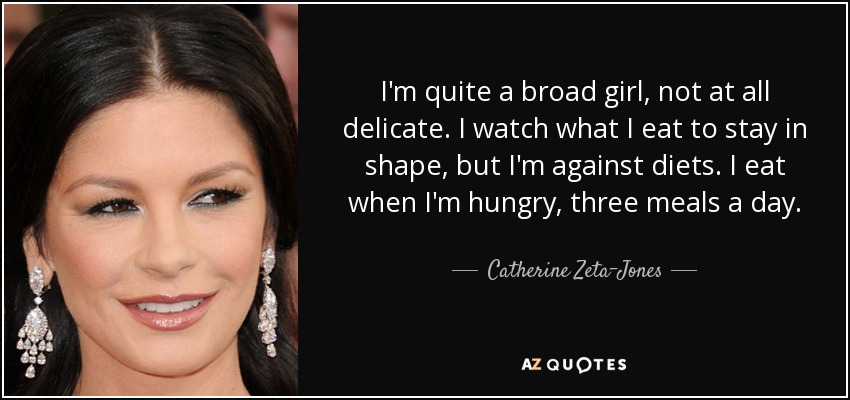 I'm quite a broad girl, not at all delicate. I watch what I eat to stay in shape, but I'm against diets. I eat when I'm hungry, three meals a day. - Catherine Zeta-Jones