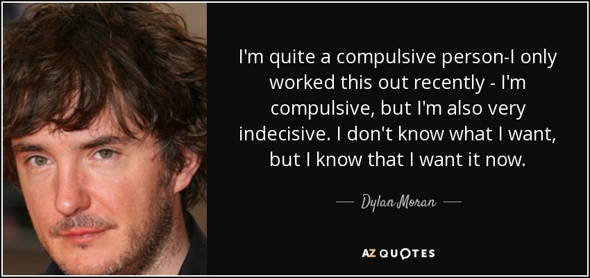I'm quite a compulsive person-I only worked this out recently - I'm compulsive, but I'm also very indecisive. I don't know what I want, but I know that I want it now. - Dylan Moran