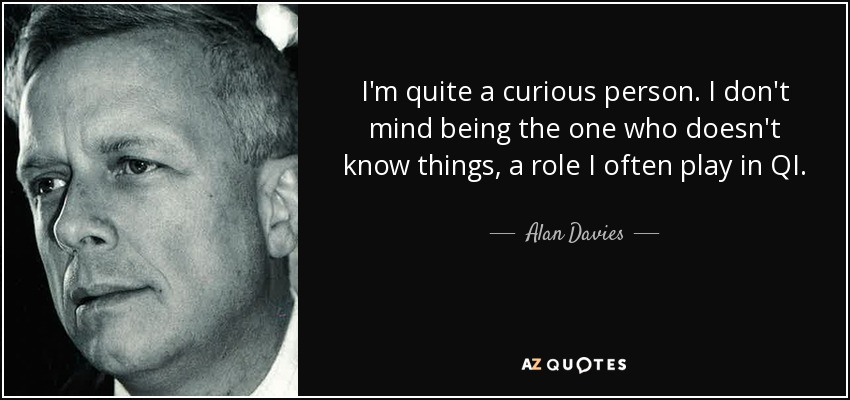 I'm quite a curious person. I don't mind being the one who doesn't know things, a role I often play in QI. - Alan Davies