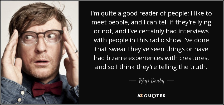 I'm quite a good reader of people; I like to meet people, and I can tell if they're lying or not, and I've certainly had interviews with people in this radio show I've done that swear they've seen things or have had bizarre experiences with creatures, and so I think they're telling the truth. - Rhys Darby