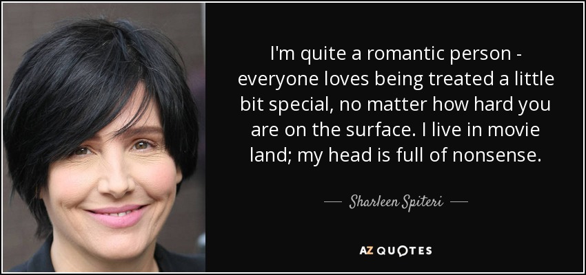 I'm quite a romantic person - everyone loves being treated a little bit special, no matter how hard you are on the surface. I live in movie land; my head is full of nonsense. - Sharleen Spiteri