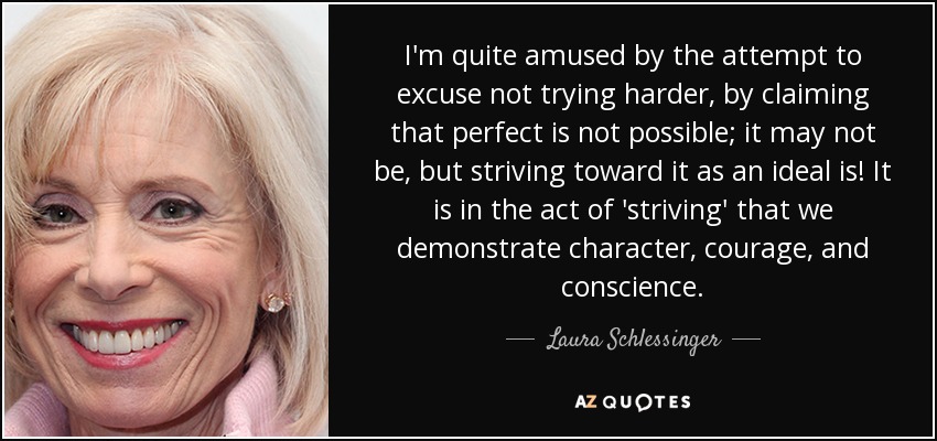 I'm quite amused by the attempt to excuse not trying harder, by claiming that perfect is not possible; it may not be, but striving toward it as an ideal is! It is in the act of 'striving' that we demonstrate character, courage, and conscience. - Laura Schlessinger