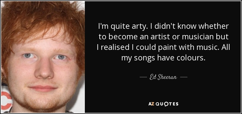 I'm quite arty. I didn't know whether to become an artist or musician but I realised I could paint with music. All my songs have colours. - Ed Sheeran
