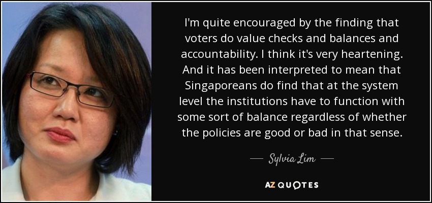 I'm quite encouraged by the finding that voters do value checks and balances and accountability. I think it's very heartening. And it has been interpreted to mean that Singaporeans do find that at the system level the institutions have to function with some sort of balance regardless of whether the policies are good or bad in that sense. - Sylvia Lim