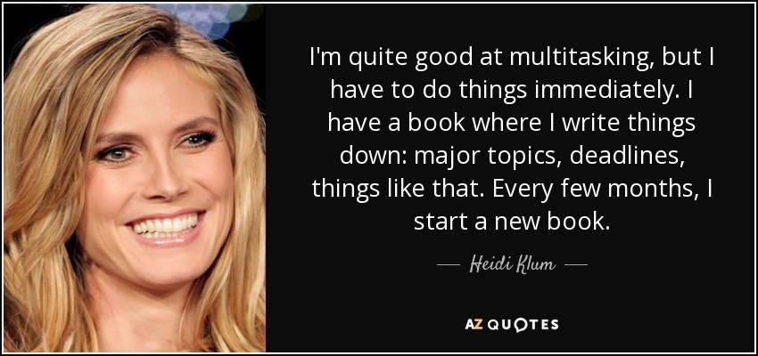 I'm quite good at multitasking, but I have to do things immediately. I have a book where I write things down: major topics, deadlines, things like that. Every few months, I start a new book. - Heidi Klum