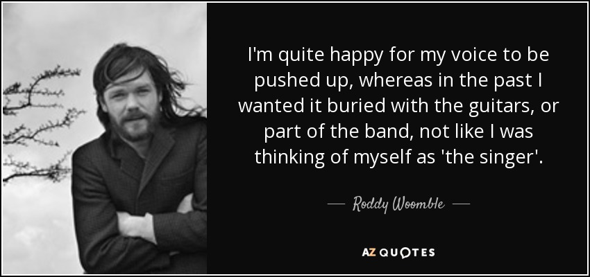 I'm quite happy for my voice to be pushed up, whereas in the past I wanted it buried with the guitars, or part of the band, not like I was thinking of myself as 'the singer'. - Roddy Woomble