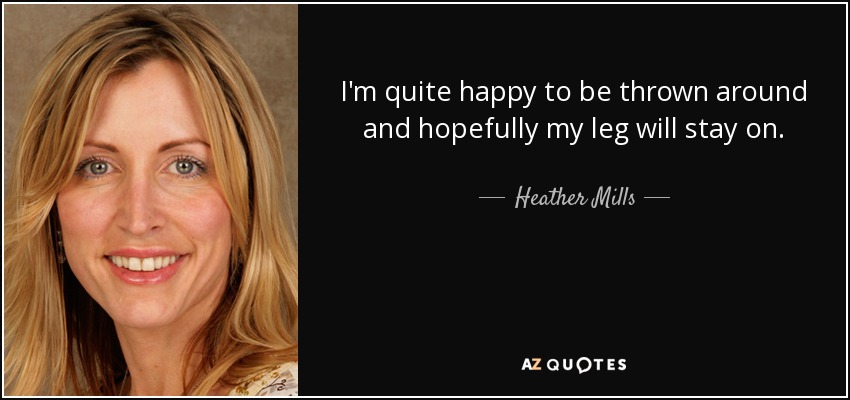I'm quite happy to be thrown around and hopefully my leg will stay on. - Heather Mills