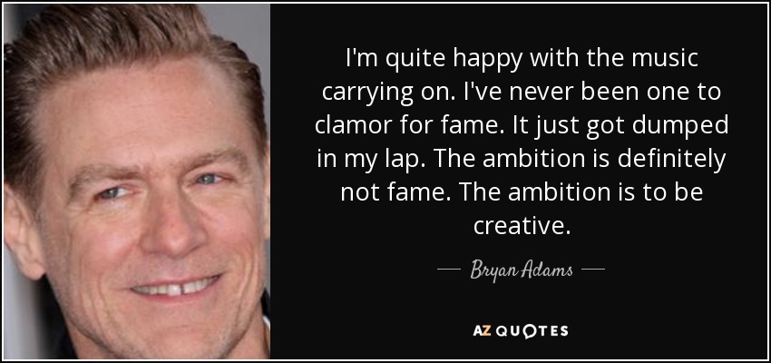 I'm quite happy with the music carrying on. I've never been one to clamor for fame. It just got dumped in my lap. The ambition is definitely not fame. The ambition is to be creative. - Bryan Adams