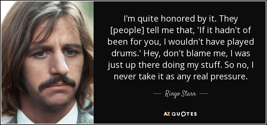 I'm quite honored by it. They [people] tell me that , 'If it hadn't of been for you, I wouldn't have played drums.' Hey, don't blame me, I was just up there doing my stuff. So no, I never take it as any real pressure. - Ringo Starr