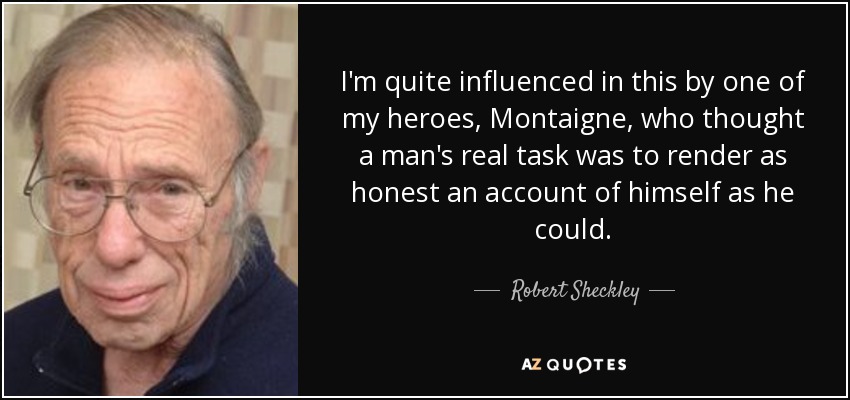 I'm quite influenced in this by one of my heroes, Montaigne, who thought a man's real task was to render as honest an account of himself as he could. - Robert Sheckley