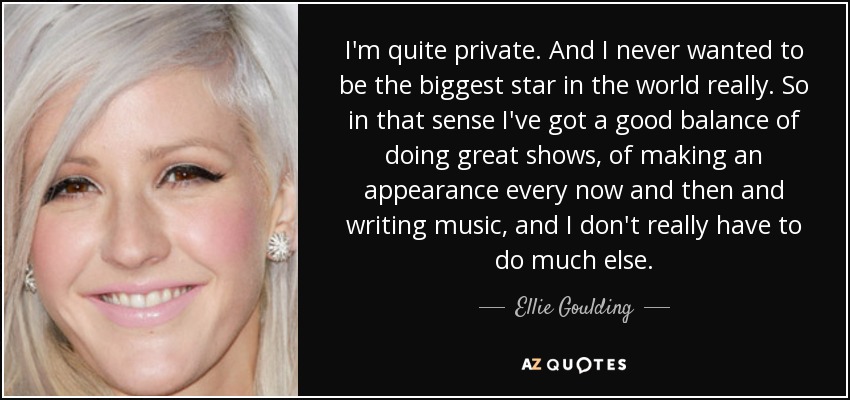 I'm quite private. And I never wanted to be the biggest star in the world really. So in that sense I've got a good balance of doing great shows, of making an appearance every now and then and writing music, and I don't really have to do much else. - Ellie Goulding