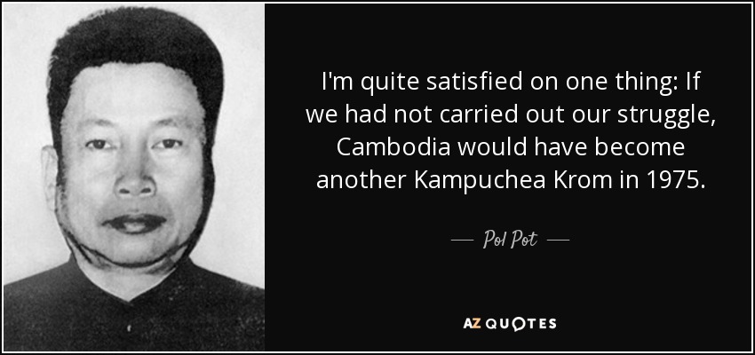 I'm quite satisfied on one thing: If we had not carried out our struggle, Cambodia would have become another Kampuchea Krom in 1975. - Pol Pot