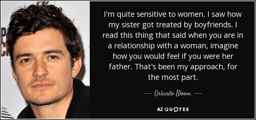 I'm quite sensitive to women. I saw how my sister got treated by boyfriends. I read this thing that said when you are in a relationship with a woman, imagine how you would feel if you were her father. That's been my approach, for the most part. - Orlando Bloom