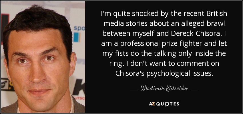 I'm quite shocked by the recent British media stories about an alleged brawl between myself and Dereck Chisora. I am a professional prize fighter and let my fists do the talking only inside the ring. I don't want to comment on Chisora's psychological issues. - Wladimir Klitschko