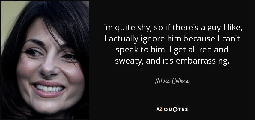 I'm quite shy, so if there's a guy I like, I actually ignore him because I can't speak to him. I get all red and sweaty, and it's embarrassing. - Silvia Colloca