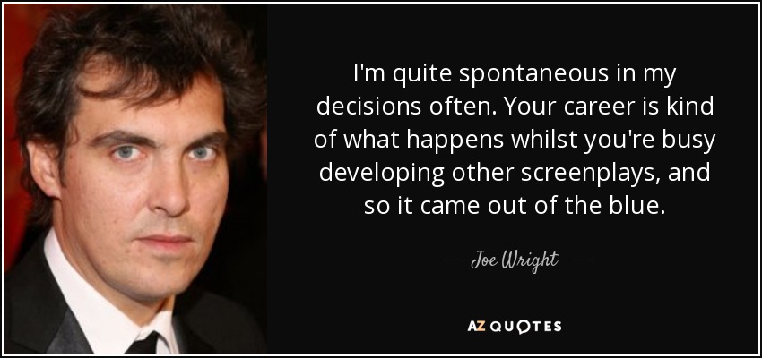 I'm quite spontaneous in my decisions often. Your career is kind of what happens whilst you're busy developing other screenplays, and so it came out of the blue. - Joe Wright