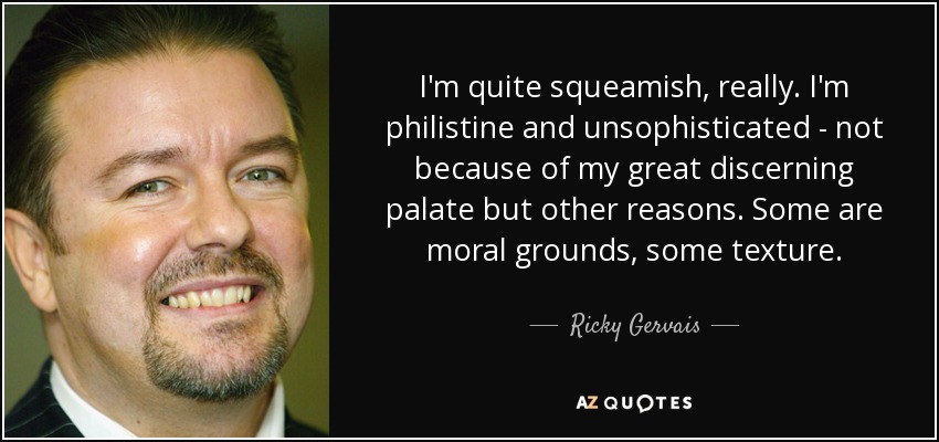 I'm quite squeamish, really. I'm philistine and unsophisticated - not because of my great discerning palate but other reasons. Some are moral grounds, some texture. - Ricky Gervais