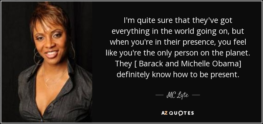 I'm quite sure that they've got everything in the world going on, but when you're in their presence, you feel like you're the only person on the planet. They [ Barack and Michelle Obama] definitely know how to be present. - MC Lyte