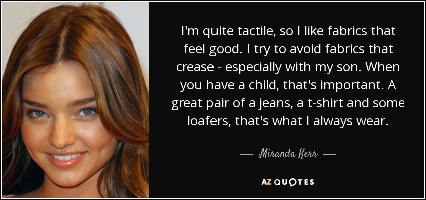I'm quite tactile, so I like fabrics that feel good. I try to avoid fabrics that crease - especially with my son. When you have a child, that's important. A great pair of a jeans, a t-shirt and some loafers, that's what I always wear. - Miranda Kerr