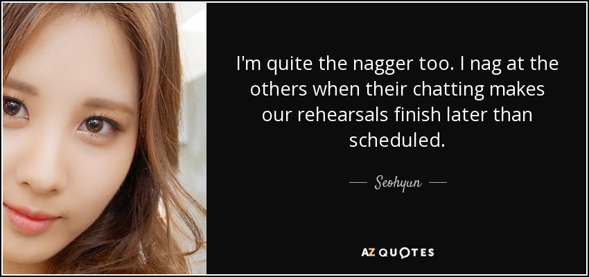I'm quite the nagger too. I nag at the others when their chatting makes our rehearsals finish later than scheduled. - Seohyun