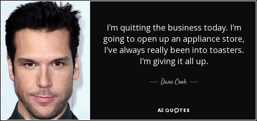 I'm quitting the business today. I'm going to open up an appliance store, I've always really been into toasters. I'm giving it all up. - Dane Cook